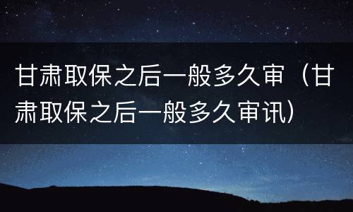 甘肃取保之后一般多久审（甘肃取保之后一般多久审讯）