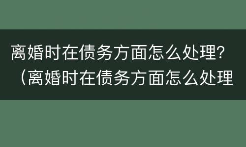 离婚时在债务方面怎么处理？（离婚时在债务方面怎么处理呢）