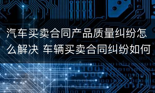 汽车买卖合同产品质量纠纷怎么解决 车辆买卖合同纠纷如何处理