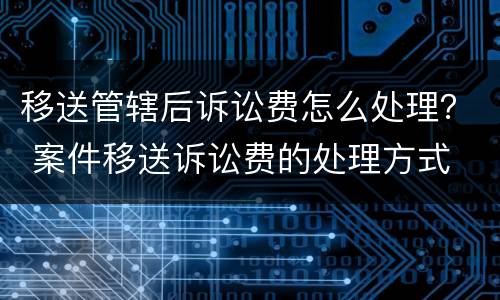 移送管辖后诉讼费怎么处理？ 案件移送诉讼费的处理方式