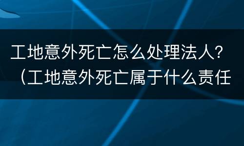 工地意外死亡怎么处理法人？（工地意外死亡属于什么责任）
