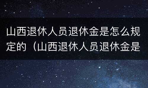 山西退休人员退休金是怎么规定的（山西退休人员退休金是怎么规定的呀）