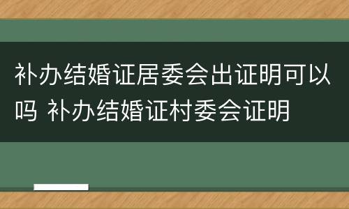 补办结婚证居委会出证明可以吗 补办结婚证村委会证明