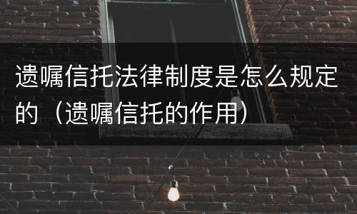 遗嘱信托法律制度是怎么规定的（遗嘱信托的作用）