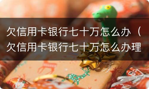 欠信用卡银行七十万怎么办（欠信用卡银行七十万怎么办理）