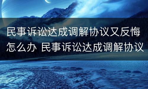 民事诉讼达成调解协议又反悔怎么办 民事诉讼达成调解协议又反悔怎么办呢