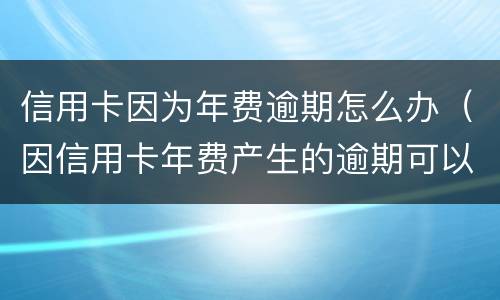 信用卡因为年费逾期怎么办（因信用卡年费产生的逾期可以消除吗）