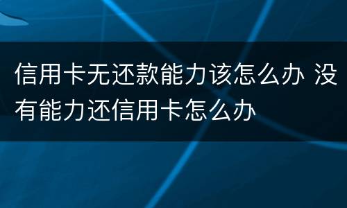 信用卡无还款能力该怎么办 没有能力还信用卡怎么办