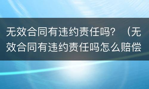 无效合同有违约责任吗？（无效合同有违约责任吗怎么赔偿）
