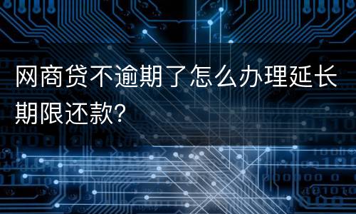 网商贷不逾期了怎么办理延长期限还款？
