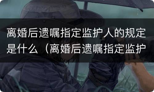 离婚后遗嘱指定监护人的规定是什么（离婚后遗嘱指定监护人的规定是什么意思）