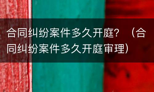 合同纠纷案件多久开庭？（合同纠纷案件多久开庭审理）