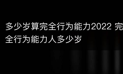 多少岁算完全行为能力2022 完全行为能力人多少岁