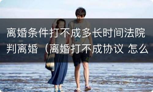 离婚条件打不成多长时间法院判离婚（离婚打不成协议 怎么启动法律程序）