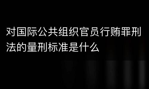 对国际公共组织官员行贿罪刑法的量刑标准是什么