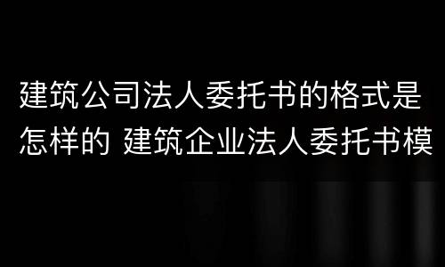 建筑公司法人委托书的格式是怎样的 建筑企业法人委托书模板完整版