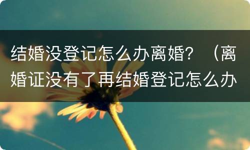 结婚没登记怎么办离婚？（离婚证没有了再结婚登记怎么办）