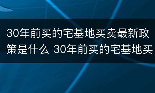30年前买的宅基地买卖最新政策是什么 30年前买的宅基地买卖最新政策是什么时候