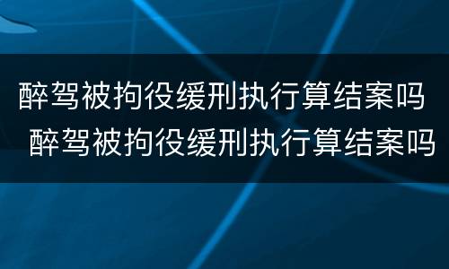 醉驾被拘役缓刑执行算结案吗 醉驾被拘役缓刑执行算结案吗知乎
