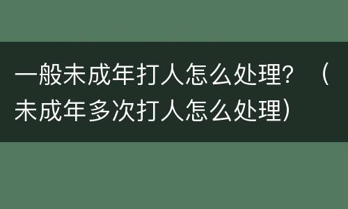 一般未成年打人怎么处理？（未成年多次打人怎么处理）