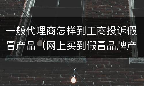 一般代理商怎样到工商投诉假冒产品（网上买到假冒品牌产品要怎么投诉到工商局）