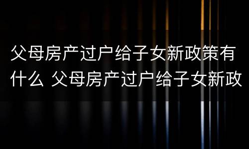 父母房产过户给子女新政策有什么 父母房产过户给子女新政策有什么影响
