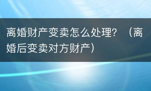 离婚财产变卖怎么处理？（离婚后变卖对方财产）