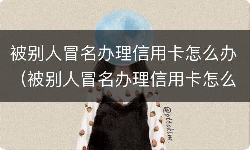 被别人冒名办理信用卡怎么办（被别人冒名办理信用卡怎么办呢）