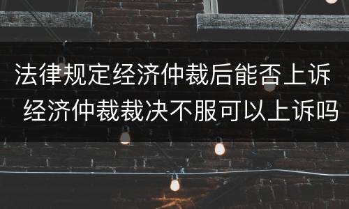法律规定经济仲裁后能否上诉 经济仲裁裁决不服可以上诉吗