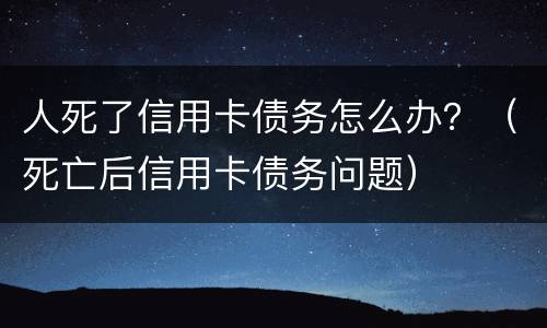 人死了信用卡债务怎么办？（死亡后信用卡债务问题）