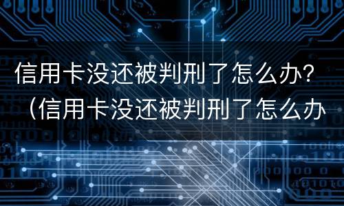 信用卡没还被判刑了怎么办？（信用卡没还被判刑了怎么办）