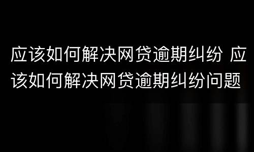 应该如何解决网贷逾期纠纷 应该如何解决网贷逾期纠纷问题
