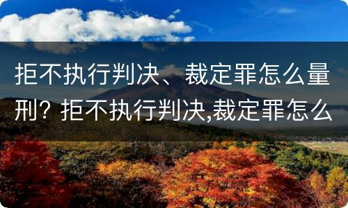 拒不执行判决、裁定罪怎么量刑? 拒不执行判决,裁定罪怎么量刑的