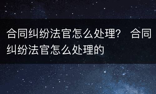 合同纠纷法官怎么处理？ 合同纠纷法官怎么处理的