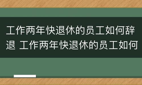 工作两年快退休的员工如何辞退 工作两年快退休的员工如何辞退呢