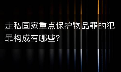 走私国家重点保护物品罪的犯罪构成有哪些？