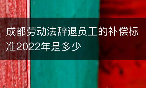 成都劳动法辞退员工的补偿标准2022年是多少