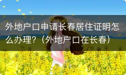 外地户口申请长春居住证明怎么办理?（外地户口在长春）