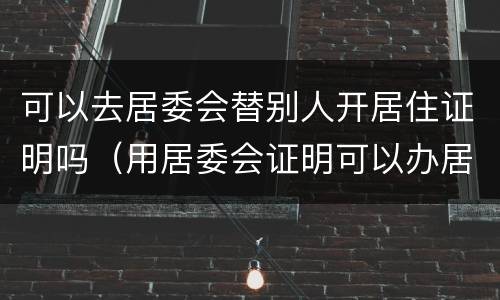 可以去居委会替别人开居住证明吗（用居委会证明可以办居住证吗）