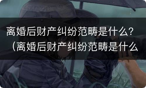 离婚后财产纠纷范畴是什么？（离婚后财产纠纷范畴是什么样的）