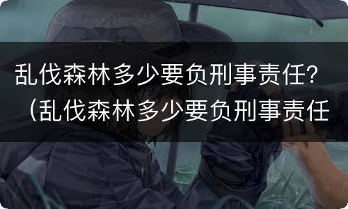 乱伐森林多少要负刑事责任？（乱伐森林多少要负刑事责任呢）
