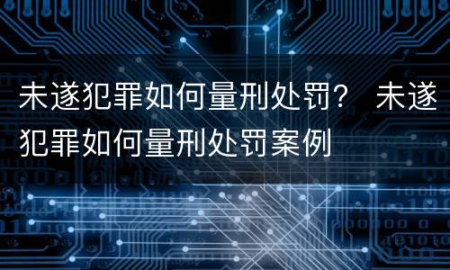 未遂犯罪如何量刑处罚？ 未遂犯罪如何量刑处罚案例
