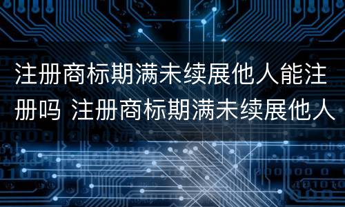 注册商标期满未续展他人能注册吗 注册商标期满未续展他人能注册吗怎么办