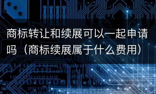 商标转让和续展可以一起申请吗（商标续展属于什么费用）