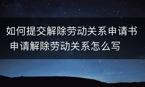 如何提交解除劳动关系申请书 申请解除劳动关系怎么写