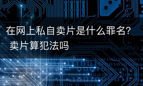 在网上私自卖片是什么罪名？ 卖片算犯法吗