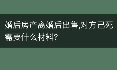 婚后房产离婚后出售,对方己死需要什么材料？