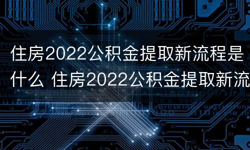 住房2022公积金提取新流程是什么 住房2022公积金提取新流程是什么样的