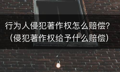 行为人侵犯著作权怎么赔偿？（侵犯著作权给予什么赔偿）