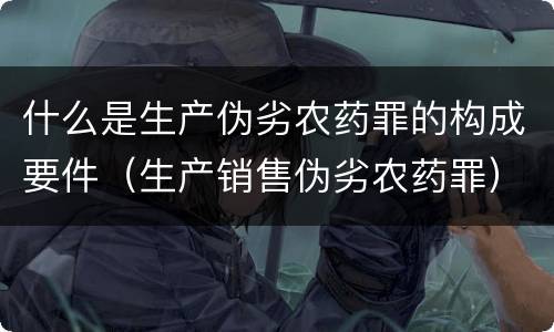 什么是生产伪劣农药罪的构成要件（生产销售伪劣农药罪）